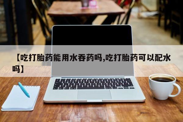 打胎药全国包邮微信【吃打胎药能用水吞药吗,吃打胎药可以配水吗】