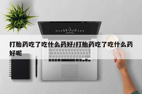 打胎药全国包邮微信打胎药吃了吃什么药好/打胎药吃了吃什么药好呢
