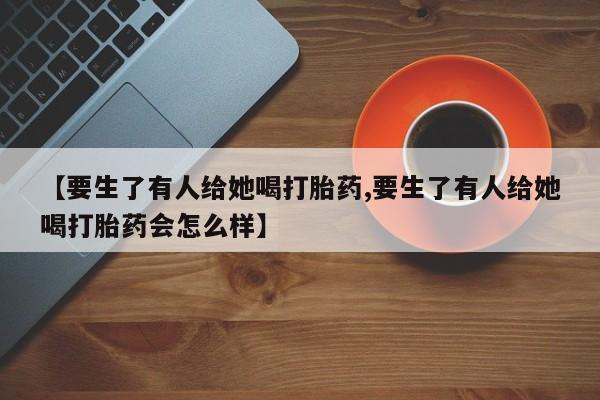 打胎药全国包邮微信【要生了有人给她喝打胎药,要生了有人给她喝打胎药会怎么样】