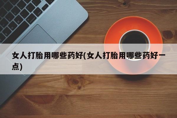 打胎药全国包邮微信女人打胎用哪些药好(女人打胎用哪些药好一点)
