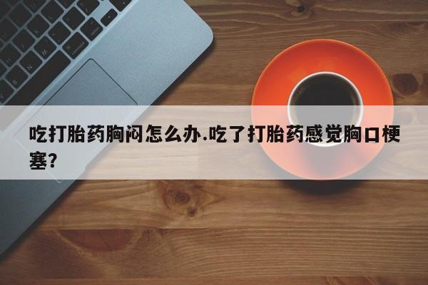打胎药全国包邮微信吃打胎药胸闷怎么办.吃了打胎药感觉胸口梗塞？