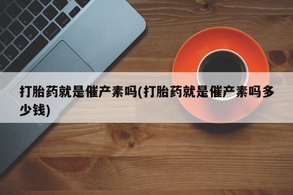 打胎药全国包邮微信打胎药就是催产素吗(打胎药就是催产素吗多少钱)