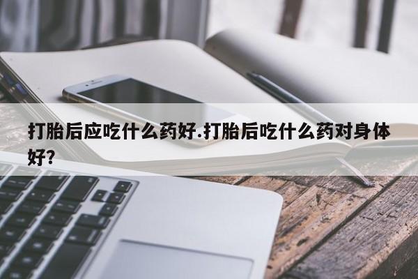 打胎药全国包邮微信打胎后应吃什么药好.打胎后吃什么药对身体好？