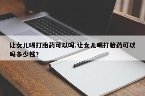 打胎药全国包邮微信让女儿喝打胎药可以吗.让女儿喝打胎药可以吗多少钱？