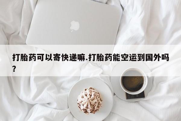 打胎药全国包邮微信打胎药可以寄快递嘛.打胎药能空运到国外吗？