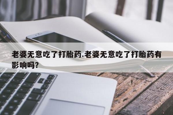 打胎药全国包邮微信老婆无意吃了打胎药.老婆无意吃了打胎药有影响吗？