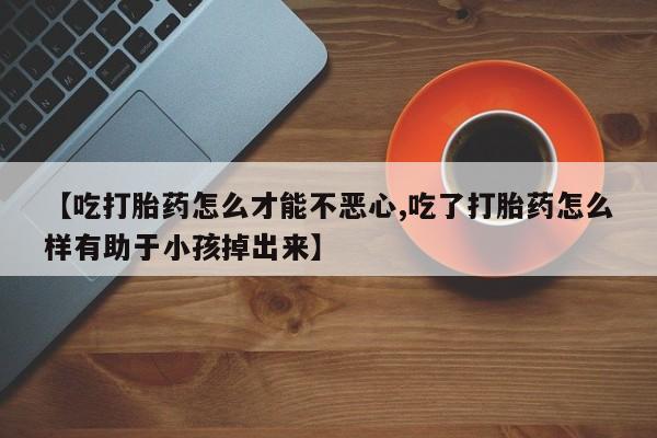 打胎药全国包邮微信【吃打胎药怎么才能不恶心,吃了打胎药怎么样有助于小孩掉出来】