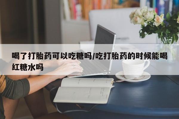 打胎药全国包邮微信喝了打胎药可以吃糖吗/吃打胎药的时候能喝红糖水吗
