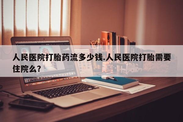 打胎药全国包邮微信人民医院打胎药流多少钱.人民医院打胎需要住院么？