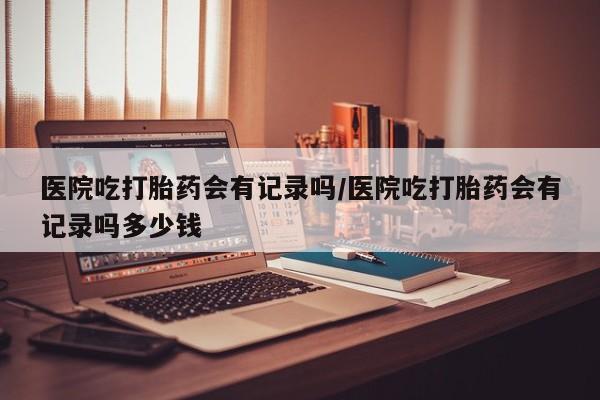 打胎药全国包邮微信医院吃打胎药会有记录吗/医院吃打胎药会有记录吗多少钱