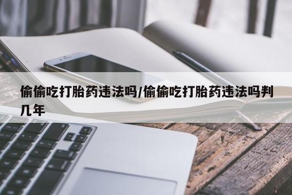 打胎药全国包邮微信偷偷吃打胎药违法吗/偷偷吃打胎药违法吗判几年