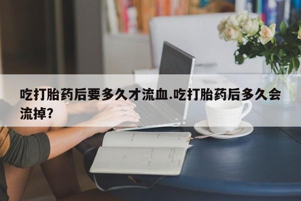 打胎药全国包邮微信吃打胎药后要多久才流血.吃打胎药后多久会流掉？