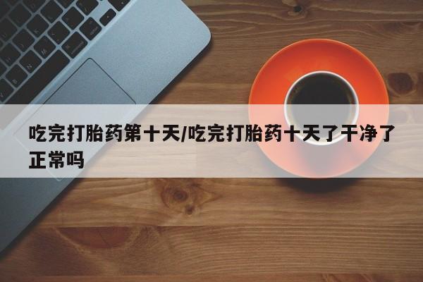 打胎药全国包邮微信吃完打胎药第十天/吃完打胎药十天了干净了正常吗