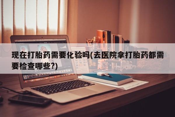 打胎药全国包邮微信现在打胎药需要化验吗(去医院拿打胎药都需要检查哪些?)