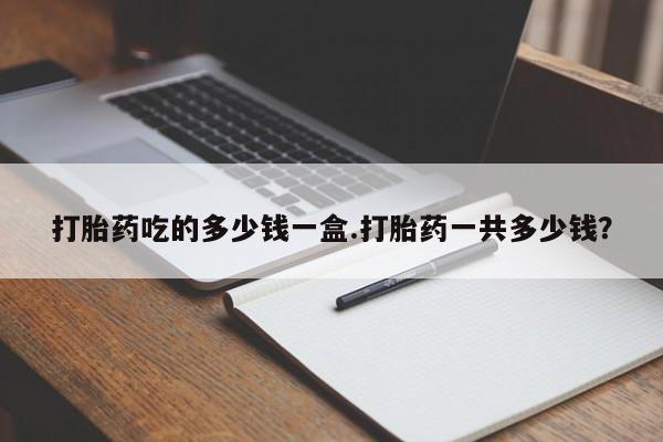 打胎药全国包邮微信打胎药吃的多少钱一盒.打胎药一共多少钱？