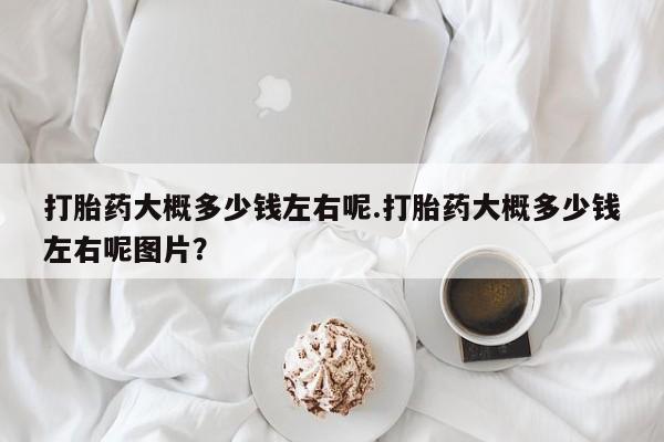 打胎药全国包邮微信打胎药大概多少钱左右呢.打胎药大概多少钱左右呢图片？