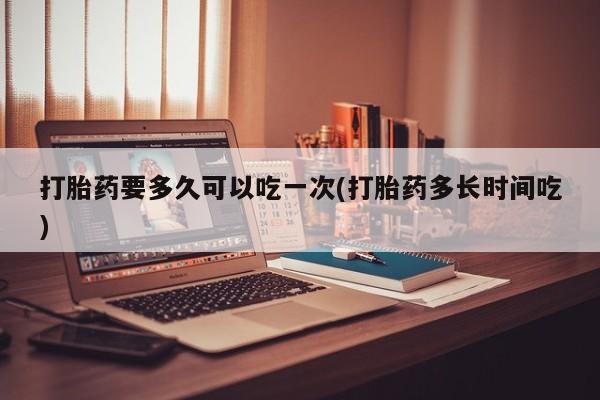 打胎药全国包邮微信打胎药要多久可以吃一次(打胎药多长时间吃)