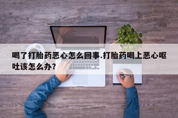 打胎药全国包邮微信喝了打胎药恶心怎么回事.打胎药喝上恶心呕吐该怎么办？
