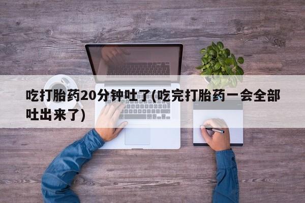 打胎药全国包邮微信吃打胎药20分钟吐了(吃完打胎药一会全部吐出来了)