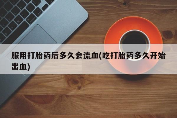 打胎药全国包邮微信服用打胎药后多久会流血(吃打胎药多久开始出血)