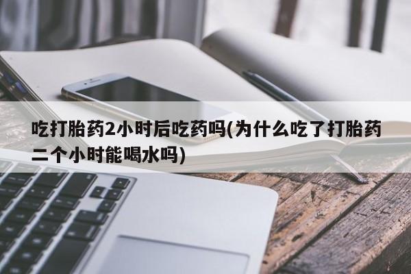 打胎药全国包邮微信吃打胎药2小时后吃药吗(为什么吃了打胎药二个小时能喝水吗)