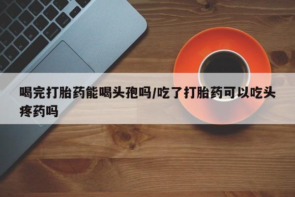 打胎药全国包邮微信喝完打胎药能喝头孢吗/吃了打胎药可以吃头疼药吗