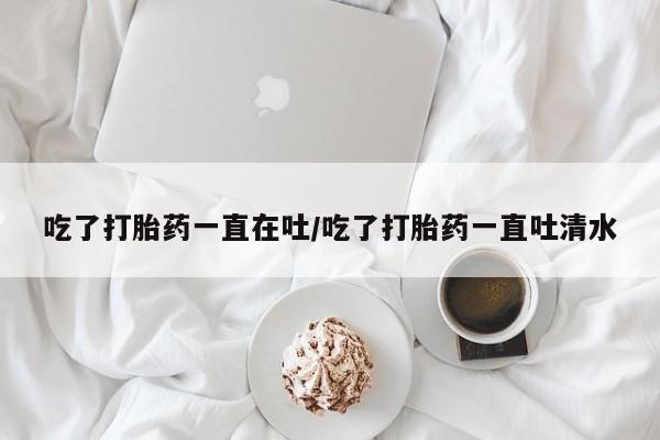 打胎药全国包邮微信吃了打胎药一直在吐/吃了打胎药一直吐清水