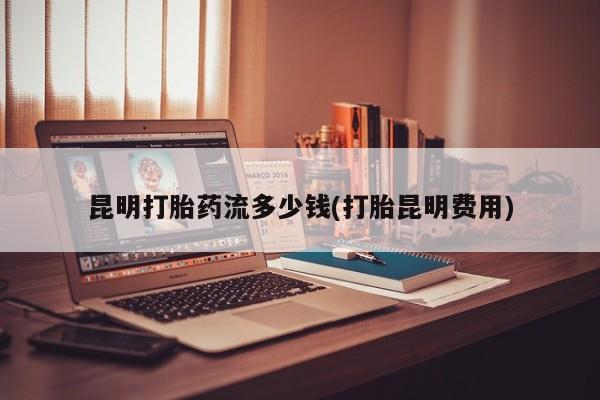 打胎药全国包邮微信昆明打胎药流多少钱(打胎昆明费用)