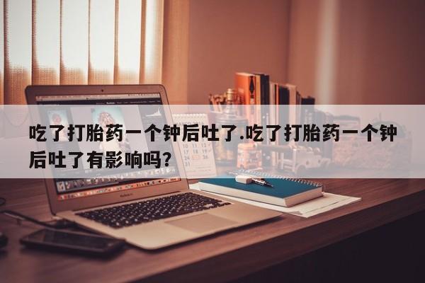 打胎药全国包邮微信吃了打胎药一个钟后吐了.吃了打胎药一个钟后吐了有影响吗？