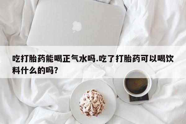 打胎药全国包邮微信吃打胎药能喝正气水吗.吃了打胎药可以喝饮料什么的吗？