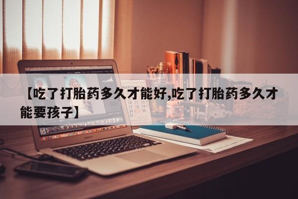 打胎药全国包邮微信【吃了打胎药多久才能好,吃了打胎药多久才能要孩子】