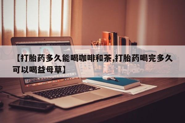 打胎药全国包邮微信【打胎药多久能喝咖啡和茶,打胎药喝完多久可以喝益母草】