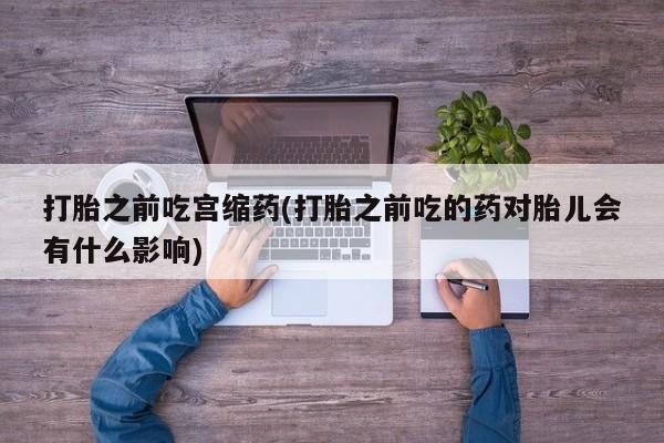 打胎药全国包邮微信打胎之前吃宫缩药(打胎之前吃的药对胎儿会有什么影响)