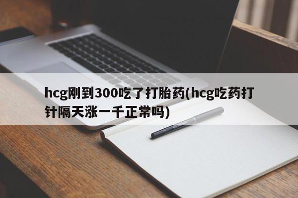 打胎药全国包邮微信hcg刚到300吃了打胎药(hcg吃药打针隔天涨一千正常吗)