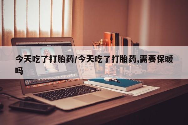 打胎药全国包邮微信今天吃了打胎药/今天吃了打胎药,需要保暖吗