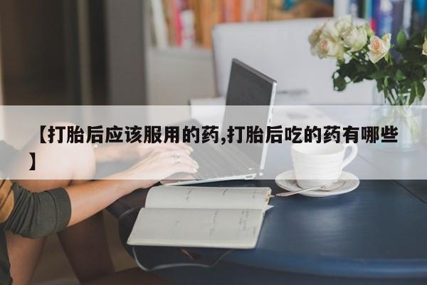 打胎药全国包邮微信【打胎后应该服用的药,打胎后吃的药有哪些】