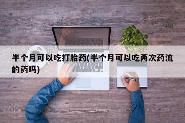 打胎药全国包邮微信半个月可以吃打胎药(半个月可以吃两次药流的药吗)