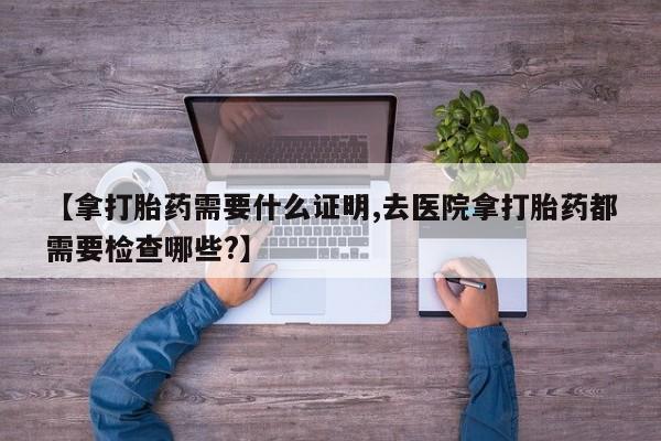打胎药全国包邮微信【拿打胎药需要什么证明,去医院拿打胎药都需要检查哪些?】