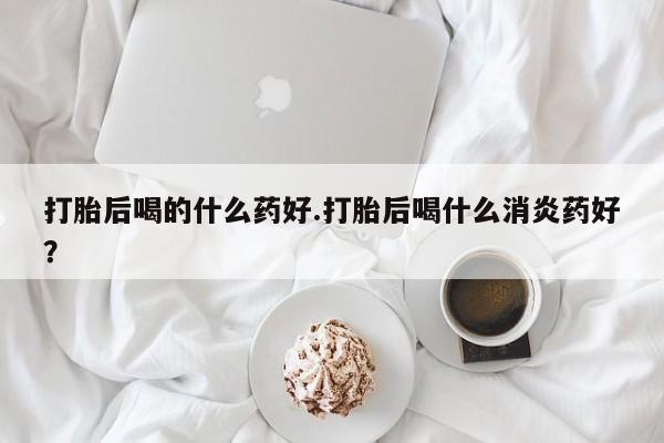打胎药全国包邮微信打胎后喝的什么药好.打胎后喝什么消炎药好？