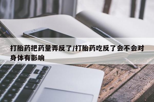 打胎药全国包邮微信打胎药把药量弄反了/打胎药吃反了会不会对身体有影响
