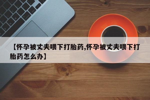打胎药全国包邮微信【怀孕被丈夫喂下打胎药,怀孕被丈夫喂下打胎药怎么办】