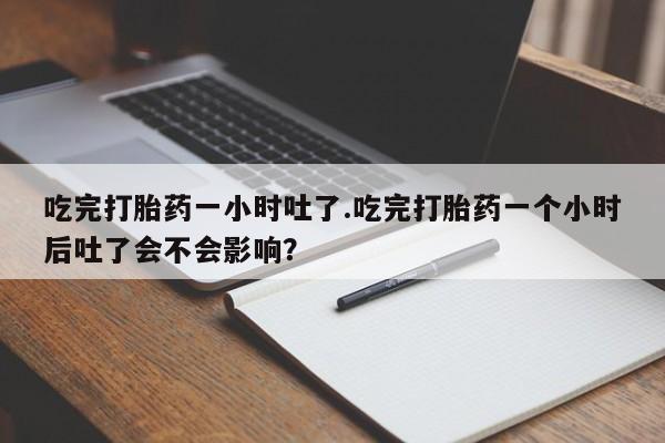 打胎药全国包邮微信吃完打胎药一小时吐了.吃完打胎药一个小时后吐了会不会影响？
