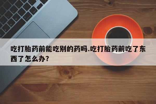 打胎药全国包邮微信吃打胎药前能吃别的药吗.吃打胎药前吃了东西了怎么办？