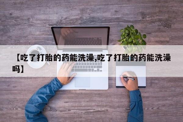 打胎药全国包邮微信【吃了打胎的药能洗澡,吃了打胎的药能洗澡吗】