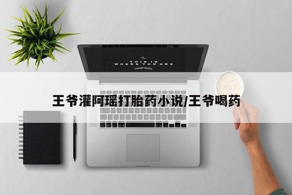 打胎药全国包邮微信王爷灌阿瑶打胎药小说/王爷喝药