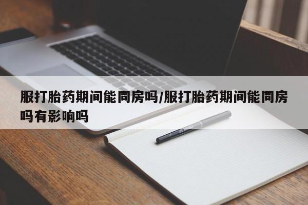 打胎药全国包邮微信服打胎药期间能同房吗/服打胎药期间能同房吗有影响吗