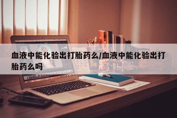 打胎药全国包邮微信血液中能化验出打胎药么/血液中能化验出打胎药么吗