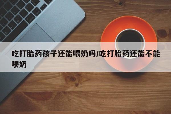打胎药全国包邮微信吃打胎药孩子还能喂奶吗/吃打胎药还能不能喂奶