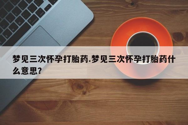 打胎药全国包邮微信梦见三次怀孕打胎药.梦见三次怀孕打胎药什么意思？