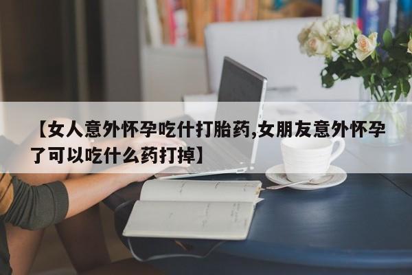 打胎药全国包邮微信【女人意外怀孕吃什打胎药,女朋友意外怀孕了可以吃什么药打掉】